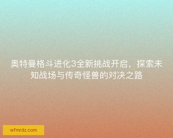 奥特曼格斗进化3全新挑战开启，探索未知战场与传奇怪兽的对决之路