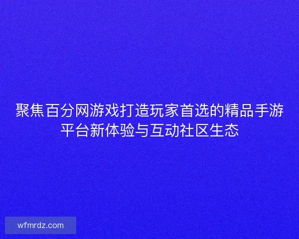 聚焦百分网游戏打造玩家首选的精品手游平台新体验与互动社区生态