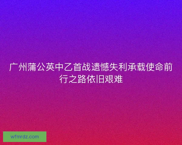 广州蒲公英中乙首战遗憾失利承载使命前行之路依旧艰难