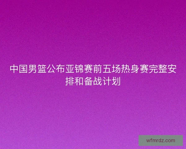 中国男篮公布亚锦赛前五场热身赛完整安排和备战计划