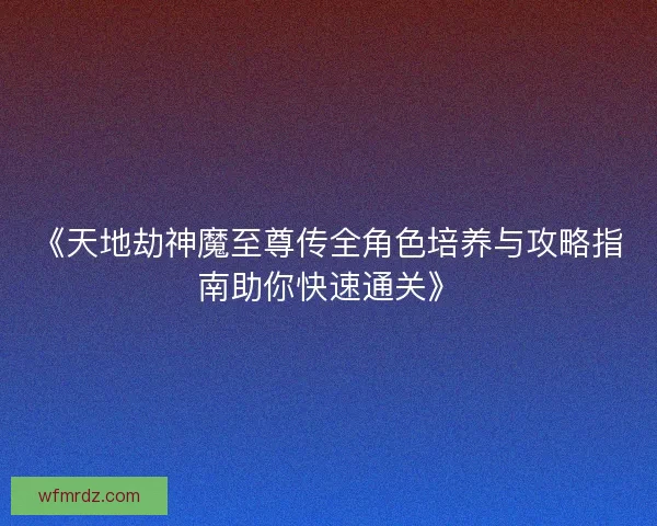 《天地劫神魔至尊传全角色培养与攻略指南助你快速通关》